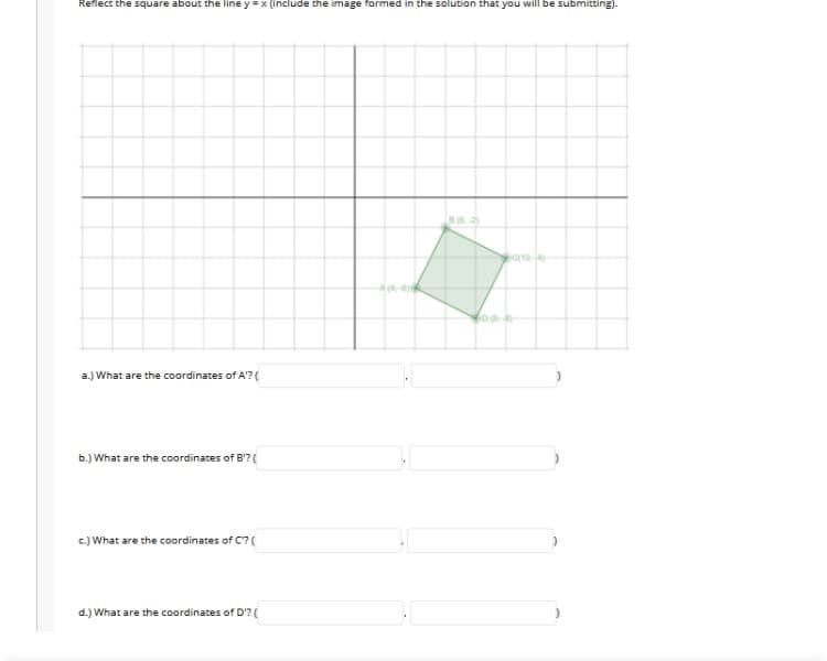 Reflect the square about the line y =x (include the image formed in the solution that you will be submitting).
c(104)
a.) What are the coordinates of A'?(
b.) What are the coordinates of B'?(
c.) What are the coordinates of C?(
d.) What are the coordinates of D'? (
