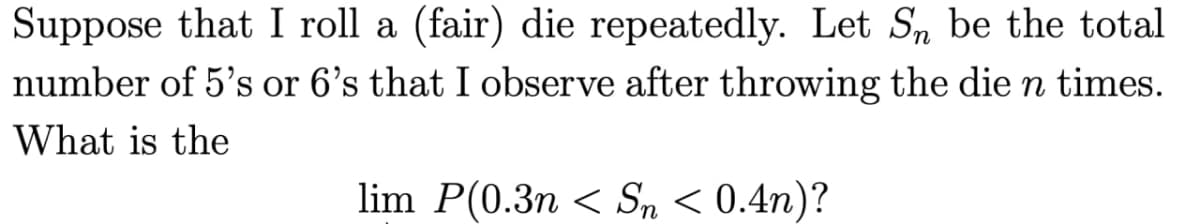 Suppose that I roll a (fair) die repeatedly. Let SÅ be the total
number of 5's or 6's that I observe after throwing the die n times.
What is the
lim P(0.3n < Sn < 0.4n)?