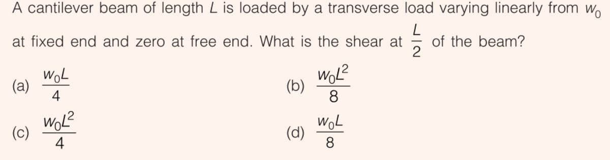 A cantilever beam of length L is loaded by a transverse load varying linearly from w.
at fixed end and zero at free end. What is the shear at
of the beam?
2
WoL
(a)
4
(b)
8
(c)
4
WoL
(d)
