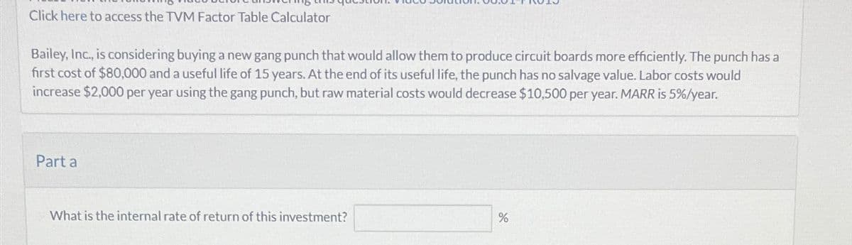 Click here to access the TVM Factor Table Calculator
Bailey, Inc., is considering buying a new gang punch that would allow them to produce circuit boards more efficiently. The punch has a
first cost of $80,000 and a useful life of 15 years. At the end of its useful life, the punch has no salvage value. Labor costs would
increase $2,000 per year using the gang punch, but raw material costs would decrease $10,500 per year. MARR is 5%/year.
Part a
What is the internal rate of return of this investment?
%