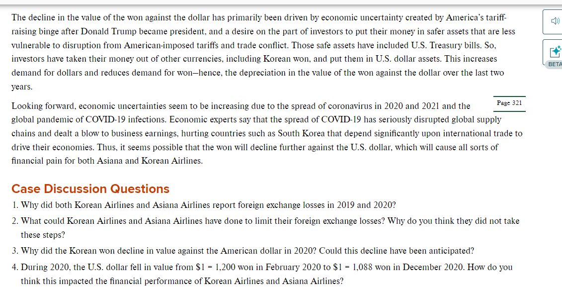 The decline in the value of the won against the dollar has primarily been driven by economic uncertainty created by America's tariff-
raising binge after Donald Trump became president, and a desire on the part of investors to put their money in safer assets that are less
vulnerable to disruption from American-imposed tariffs and trade conflict. Those safe assets have included U.S. Treasury bills. So,
investors have taken their money out of other currencies, including Korean won, and put them in U.S. dollar assets. This increases
demand for dollars and reduces demand for won-hence, the depreciation in the value of the won against the dollar over the last two
years.
Page 321
Looking forward, economic uncertainties seem to be increasing due to the spread of coronavirus in 2020 and 2021 and the
global pandemic of COVID-19 infections. Economic experts say that the spread of COVID-19 has seriously disrupted global supply
chains and dealt a blow to business earnings, hurting countries such as South Korea that depend significantly upon international trade to
drive their economies. Thus, it seems possible that the won will decline further against the U.S. dollar, which will cause all sorts of
financial pain for both Asiana and Korean Airlines.
Case Discussion Questions
1. Why did both Korean Airlines and Asiana Airlines report foreign exchange losses in 2019 and 2020?
2. What could Korean Airlines and Asiana Airlines have done to limit their foreign exchange losses? Why do you think they did not take
these steps?
3. Why did the Korean won decline in value against the American dollar in 2020? Could this decline have been anticipated?
4. During 2020, the U.S. dollar fell in value from $1 = 1,200 won in February 2020 to $1 = 1,088 won in December 2020. How do you
think this impacted the financial performance of Korean Airlines and Asiana Airlines?
EX
BETA