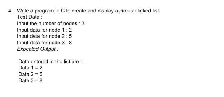 4. Write a program in C to create and display a circular linked list.
Test Data :
Input the number of nodes : 3
Input data for node 1:2
Input data for node 2:5
Input data for node 3:8
Expected Output :
Data entered in the list are :
Data 1 = 2
Data 2 = 5
Data 3 = 8
