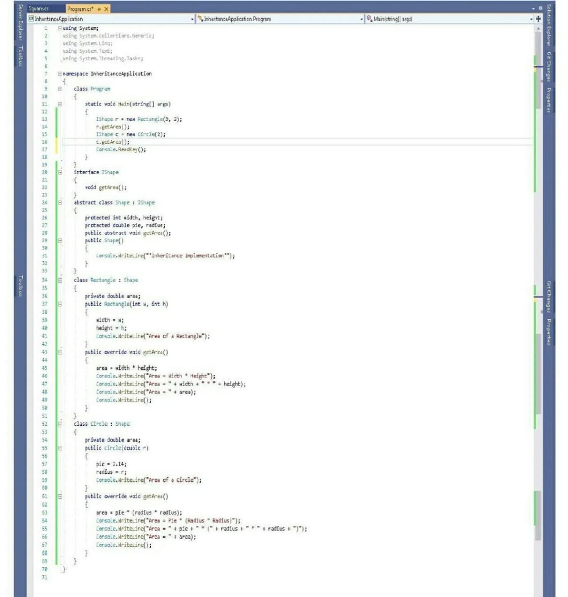 Square.cs
Program cs* x
ainheritanceApplication
- mertanceApplicatien.Pregram
-, Mainistringl args)
1 Busing System;
using System. Callectiors.Gereic;
using System. Ling;
using System. Text;
using System. Threading. Tasks;
2
Bnamespace Inheritancekpplication
9
class Program
10
11
static void Main(string[] args)
12
IShape r. nex Rectangle(3, 2);
r.get Ares ();
IShape c = neN Circle(2);
c.get Area ();
Console. Readkey ();
13
14
15
16
17
18
19
20
interface IShape
21
22
void getarea();
23
24
atstract class Shape : IShape
25
protected int width, height;
protected couble pie, radius;
public abstract void getarea();
public Snape()
26
27
28
29
30
Console. Writeline("Inheritarce Implementation");
31
32
33
34
class Rectangle : Shape
35
private double area;
public Rectangle(int w, int h)
36
37
38
width • w;
height = h;
Console.uriteline("Area of a Rectangle");
39
40
41
42
43 6
public orerride vaid getarea()
44
area - width height;
Console. Writeline(*Area - Nicth + Height");
Console. Writelinel"Area -"+ wioth + ""+
Corsole.Mriteline("Area "+ area);
Console. Writeline();
45
46
47
height);
48
49
50
51
52
class Circle : Shape
53
54
private double area;
55
public Circle(couble r)
56
pie = 2.14;
radius - r;
Console. writeiire("frea of a circle");
57
58
59
60
61
public override void getarea()
62
area - pie * (radius * radius);
Corsole. Writeline("Area = Pie * (Radius * Radius)");
Consale.Writeline("Area ="+ pie +* (" + radius +"**+ radius + ")");
Corsole. Writeline("Area = "+ area);
Console.Writelire();
63
54
65
66
67
68
69
70
71
Git Changes Properties
Solution Explorer Git Changes Properties
Server Explorer Toolbo
