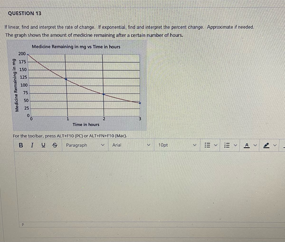 QUESTION 13
If linear, find and interpret the rate of change. If exponential, find and interpret the percent change. Approximate if needed.
The graph shows the amount of medicine remaining after a certain number of hours.
Medicine Remaining in mg vs Time in hours
Medicine Remaining in mg
200
175
150
125
100
75
50
25
0
P
Time in hours
2
For the toolbar, press ALT+F10 (PC) or ALT+FN+F10 (Mac).
BIUS Paragraph
V Arial
10pt
V
|||
E
AV
7