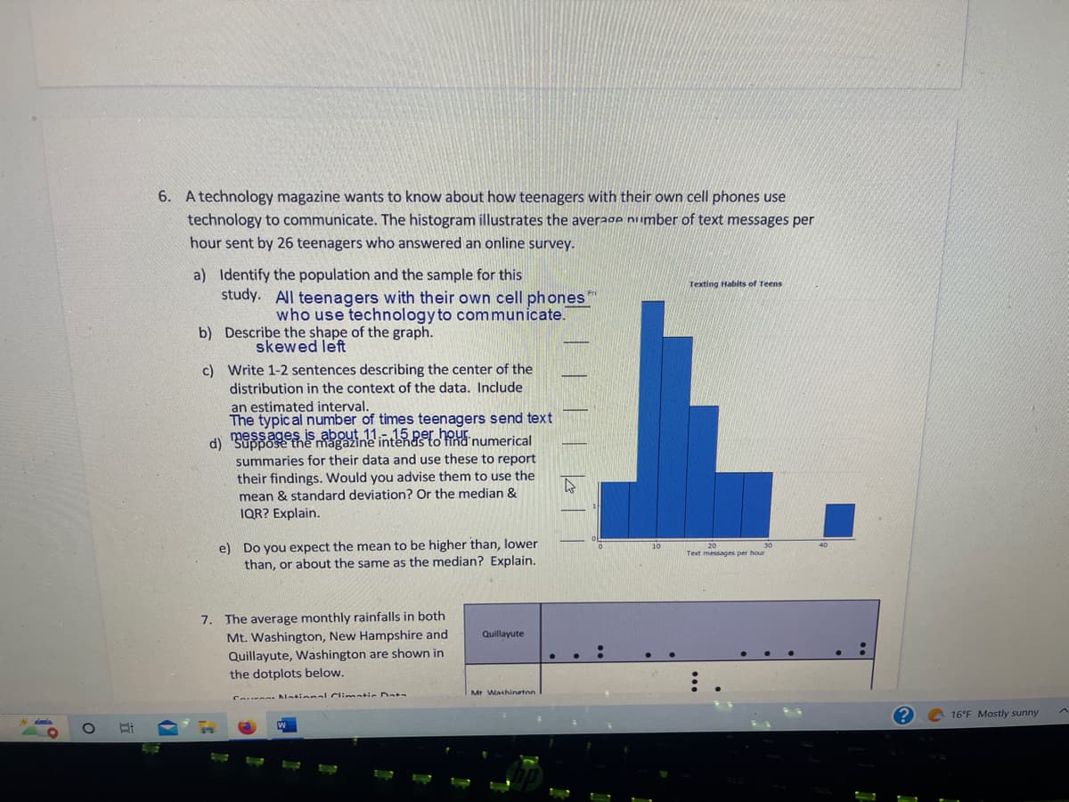 O
6. A technology magazine wants to know about how teenagers with their own cell phones use
technology to communicate. The histogram illustrates the average number of text messages per
hour sent by 26 teenagers who answered an online survey.
a) Identify the population and the sample for this
study. All teenagers with their own cell phones
who use technology to communicate.
Describe the shape of the graph.
skewed left
b)
c)
Write 1-2 sentences describing the center of the
distribution in the context of the data. Include.
an estimated interval.
The typical number of times teenagers send text
d) messages is abouine intends to find numerical
summaries for their data and use these to report
their findings. Would you advise them to use the
mean & standard deviation? Or the median &
IQR? Explain.
e) Do you expect the mean to be higher than, lower
than, or about the same as the median? Explain.
7. The average monthly rainfalls in both
Mt. Washington, New Hampshire and
Quillayute, Washington are shown in
the dotplots below.
Can National Climatic Data
Quillayute
Mt Washington
A
Texting Habits of Teens
i
Text messages per hour
1
16°F Mostly sunny
A