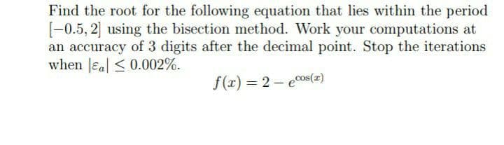 Find the root for the following equation that lies within the period
[-0.5, 2] using the bisection method. Work your computations at
an accuracy of 3 digits after the decimal point. Stop the iterations
when Jeal < 0.002%.
f(x) = 2 - ecos(=)
