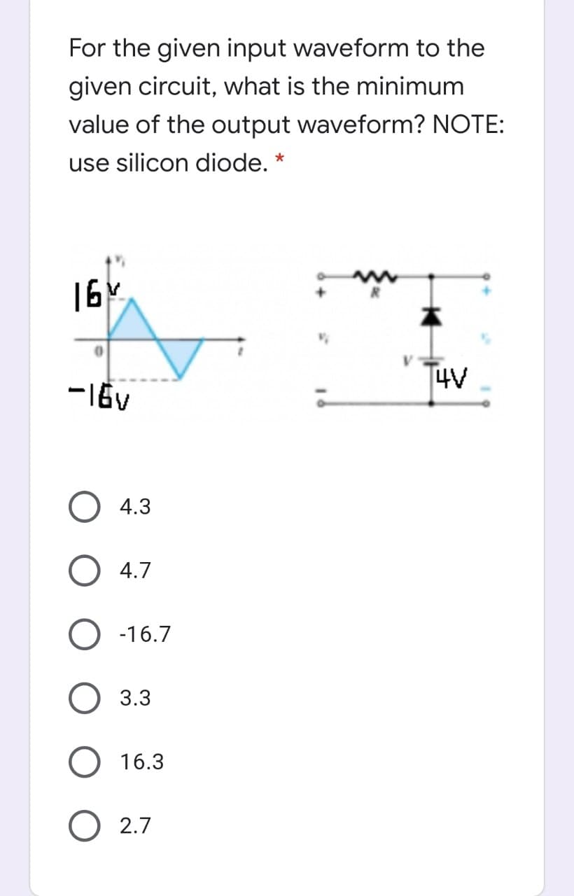 For the given input waveform to the
given circuit, what is the minimum
value of the output waveform? NOTE:
use silicon diode. *
16¢
14V
О 4.3
O 4.7
O -16.7
O 3.3
16.3
O 2.7
