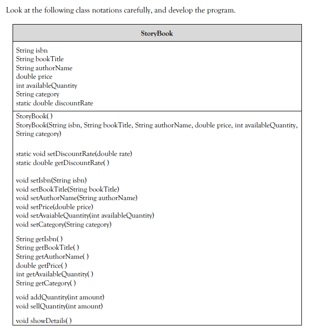 Look at the following class notations carefully, and develop the program.
StoryBook
String isbn
String bookTitle
String authorName
double price
int availableQuantity
String category
static double discountRate
StoryBook( )
StoryBook(String isbn, String bookTitle, String authorName, double price, int availableQuantity,
String category)
static void setDiscountRate(double rate)
static double getDiscountRate( )
void setlsbn(String isbn)
void setBookTitle(String bookTitle)
void setAuthorName(String authorName)
void setPrice(double price)
void setAvaiableQuantity(int availableQuantity)
void setCategory(String category)
String getlsbn( )
String getBookTitle( )
String getAuthorName( )
|double getPrice( )
int getAvailableQuantity( )
String getCategory( )
void addQuantity(int amount)
void sellQuantity(int amount)
void showDetails( ).
