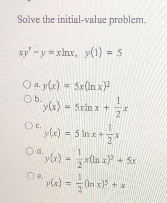 Solve the initial-value problem.
xy'-y=xlnx, y(1) = 5
O a. y(x) = 5x(ln x)2
O b.
O C.
y(x) = 5xln x +
O d.
Oe.
T
y(x) = 5 ln x+*
1
2
y(x) =
y(x) = = x(in x)² + 5x
X
(In x)³ +
x