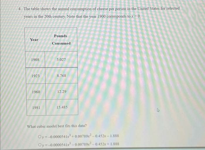 4. The table shows the annual consumption of cheese per person in the United States for selected
years in the 20th century. Note that the year 1900 corresponds to x = 0.
Year
1908
1923
1960
1981
Pounds
Consumed
5.027
8.768
12.29
15.485
What cubic model best fits this data?
Oy -0.0000541x³+0.00789x²-0.452x-1.888
-0.0000541x³-0.00789x²-0.452x + 1.888
Oy