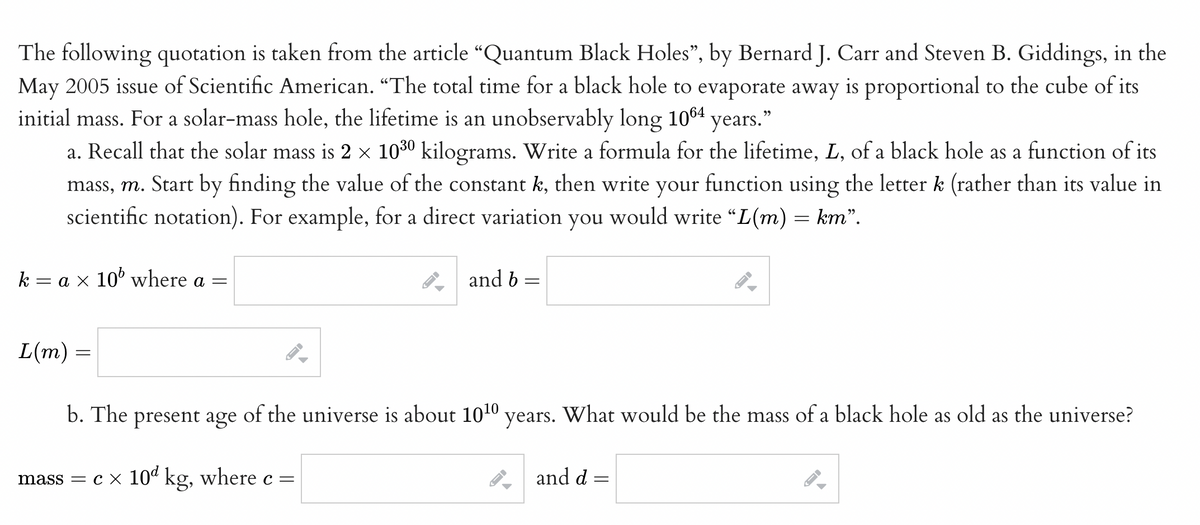 The following quotation is taken from the article “Quantum Black Holes”, by Bernard J. Carr and Steven B. Giddings, in the
May 2005 issue of Scientific American. "The total time for a black hole to evaporate away is proportional to the cube of its
initial mass. For a solar-mass hole, the lifetime is an unobservably long 1064 years."
a. Recall that the solar mass is 2 × 10³0 kilograms. Write a formula for the lifetime, L, of a black hole as a function of its
mass, m. Start by finding the value of the constant k, then write your function using the letter k (rather than its value in
scientific notation). For example, for a direct variation you would write “L(m) = km”.
k = a × 10¹ where a =
L(m) =
b. The present age
mass = c × 10ª kg, where c =
A
and b =
=
of the universe is about 10¹0 years. What would be the mass of a black hole as old as the universe?
ID
and d
=
J