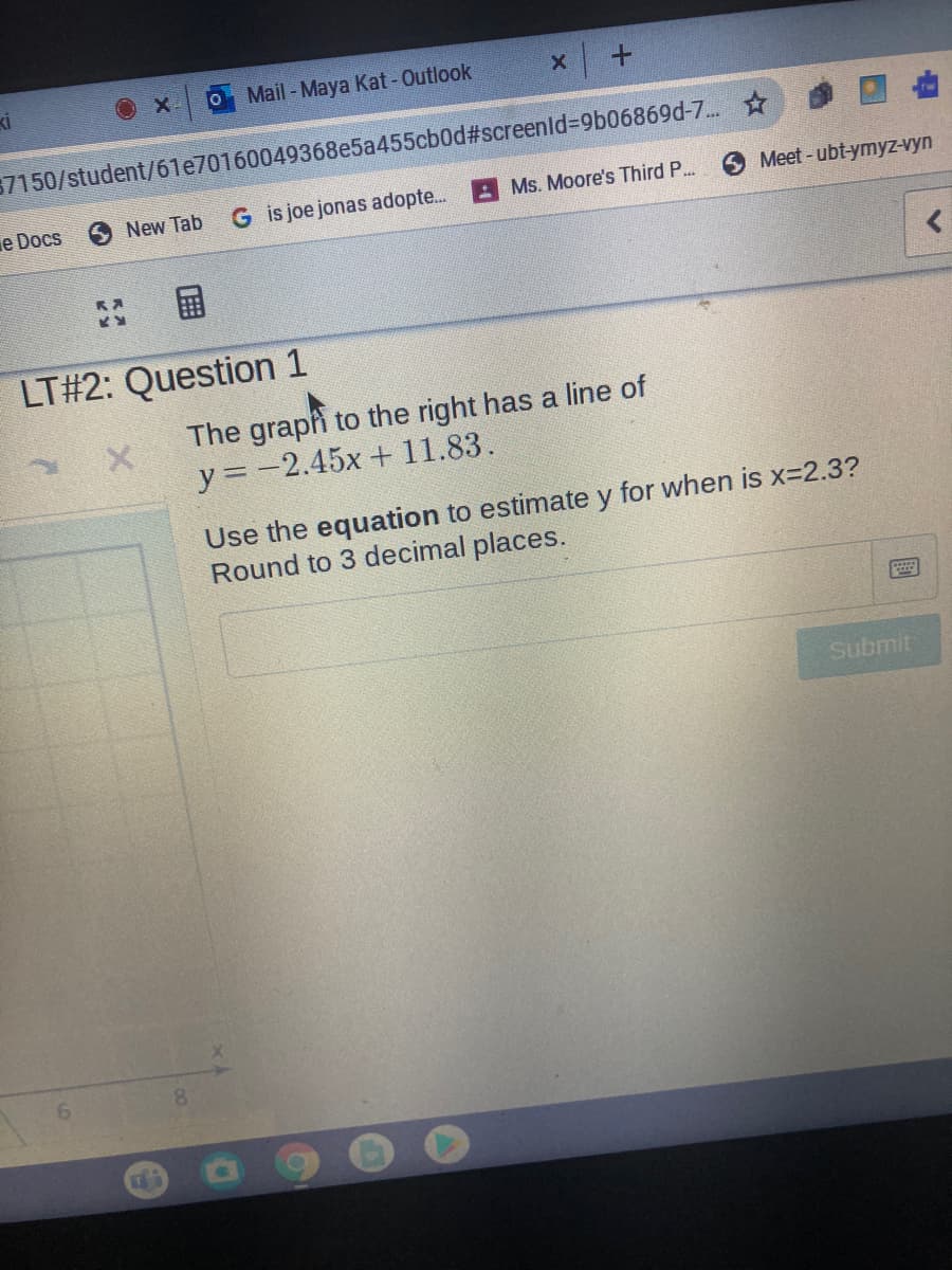 ki
O X
O Mail-Maya Kat-Outlook
57150/student/61e70160049368e5a455cb0d#screenld%3D9b06869d-7..
e Docs
ONew Tab
G is joe jonas adopte.
A Ms. Moore's Third P...
Meet-ubt-ymyz-vyn
国
LT#2: Question 1
The graph to the right has a line of
y =-2.45x + 11.83.
Use the equation to estimate y for when is x=2.3?
Round to 3 decimal places.
Submit
8.
國
