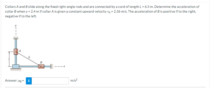 Collars A and B slide along the fixed right-angle rods and are connected by a cord of length L = 6.5 m. Determine the acceleration of
collar B when y= 2.4 m if collar A is given a constant upward velocity VA = 2.36 m/s. The acceleration of B is positive if to the right,
negative if to the left.
A
Answer: ag =
L
B
111x
m/s²