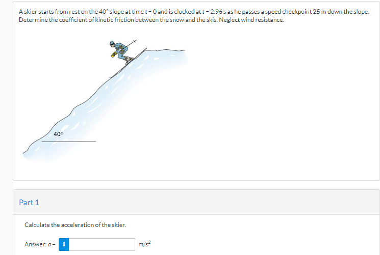 A skier starts from rest on the 40° slope at time t - 0 and is clocked at t - 2.96 s as he passes a speed checkpoint 25 m down the slope.
Determine the coefficient of kinetic friction between the snow and the skis. Neglect wind resistance.
Part 1
40°
Calculate the acceleration of the skier.
Answer: a - i
m/s²