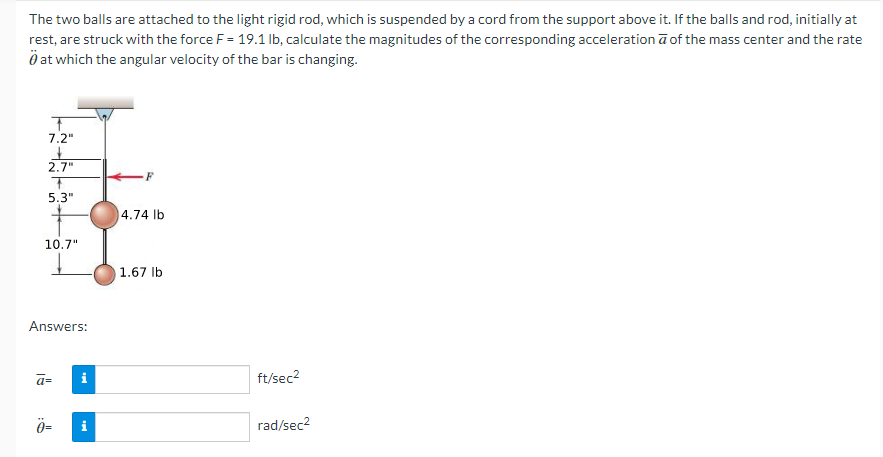 The two balls are attached to the light rigid rod, which is suspended by a cord from the support above it. If the balls and rod, initially at
rest, are struck with the force F = 19.1 lb, calculate the magnitudes of the corresponding acceleration ā of the mass center and the rate
at which the angular velocity of the bar is changing.
T
7.2"
2.7"
5.3"
10.7"
Answers:
a=
Ö=
i
i
F
4.74 lb
1.67 lb
ft/sec²
rad/sec²