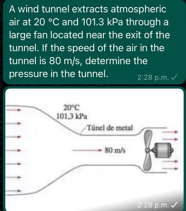 A wind tunnel extracts atmospheric
air at 20 °C and 101.3 kPa through a
large fan located near the exit of the
tunnel. If the speed of the air in the
tunnel is 80 m/s, determine the
pressure in the tunnel.
2:28 p.m. ✓
20°C
101,3 kPa
Túnel de metal
80 m/s
2:28 p.m. ✓