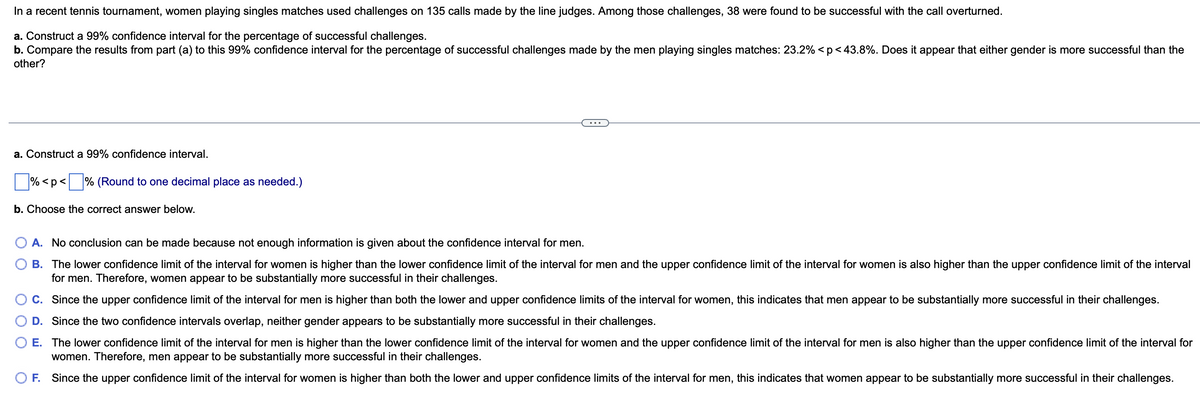 In a recent tennis tournament, women playing singles matches used challenges on 135 calls made by the line judges. Among those challenges, 38 were found to be successful with the call overturned.
a. Construct a 99% confidence interval for the percentage of successful challenges.
b. Compare the results from part (a) to this 99% confidence interval for the percentage of successful challenges made by the men playing singles matches: 23.2% < p <43.8%. Does it appear that either gender is more successful than the
other?
a. Construct a 99% confidence interval.
% <p <% (Round to one decimal place as needed.)
b. Choose the correct answer below.
A. No conclusion can be made because not enough information is given about the confidence interval for men.
B. The lower confidence limit of the interval for women is higher than the lower confidence limit of the interval for men and the upper confidence limit of the interval for women is also higher than the upper confidence limit of the interval
for men. Therefore, women appear to be substantially more successful in their challenges.
C. Since the upper confidence limit of the interval for men is higher than both the lower and upper confidence limits of the interval for women, this indicates that men appear to be substantially more successful in their challenges.
D. Since the two confidence intervals overlap, neither gender appears to be substantially more successful in their challenges.
E. The lower confidence limit of the interval for men is higher than the lower confidence limit of the interval for women and the upper confidence limit of the interval for men is also higher than the upper confidence limit of the interval for
women. Therefore, men appear to be substantially more successful in their challenges.
O F. Since the upper confidence limit of the interval for women is higher than both the lower and upper confidence limits of the interval for men, this indicates that women appear to be substantially more successful in their challenges.