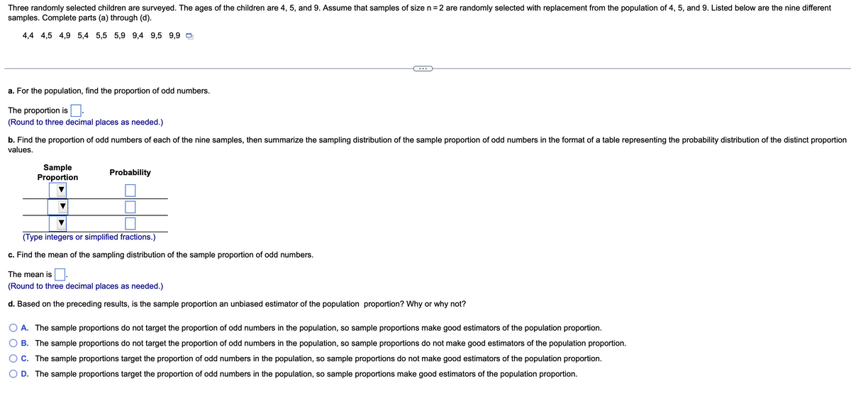 Three randomly selected children are surveyed. The ages of the children are 4, 5, and 9. Assume that samples of size n = 2 are randomly selected with replacement from the population of 4, 5, and 9. Listed below are the nine different
samples. Complete parts (a) through (d).
4,4 4,5 4,9 5,4 5,5 5,9 9,4 9,5 9,9
a. For the population, find the proportion of odd numbers.
The proportion is
(Round to three decimal places as needed.)
b. Find the proportion of odd numbers of each of the nine samples, then summarize the sampling distribution of the sample proportion of odd numbers in the format of a table representing the probability distribution of the distinct proportion
values.
Sample
Proportion
Probability
(Type integers or simplified fractions.)
c. Find the mean of the sampling distribution of the sample proportion of odd numbers.
The mean is
(Round to three decimal places as needed.)
d. Based on the preceding results, is the sample proportion an unbiased estimator of the population proportion? Why or why not?
A. The sample proportions do not target the proportion of odd numbers in the population, so sample proportions make good estimators of the population proportion.
B. The sample proportions do not target the proportion of odd numbers in the population, so sample proportions do not make good estimators of the population proportion.
C. The sample proportions target the proportion of odd numbers in the population, so sample proportions do not make good estimators of the population proportion.
D. The sample proportions target the proportion of odd numbers in the population, so sample proportions make good estimators of the population proportion.