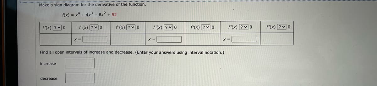 Make a sign diagram for the derivative of the function.
f(x) = x² + 4x³8x² +52
f'(x) ?0
f'(x) ? 0
increase
X =
decrease
f'(x) ? 0
f'(x)? 0
X =
f'(x)? 0
Find all open intervals of increase and decrease. (Enter your answers using interval notation.)
f'(x) ?0
X =
f'(x) ? 0