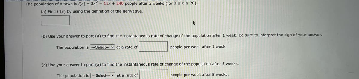 The population of a town is f(x) = 3x - 11x + 240 people after x weeks (for 0 ≤ x ≤ 20).
(a) Find f'(x) by using the definition of the derivative.
(b) Use your answer to part (a) to find the instantaneous rate of change of the population after 1 week. Be sure to interpret the sign of your answer.
The population is ---Select--- at a rate of
people per week after 1 week.
(c) Use your answer to part (a) to find the instantaneous rate of change of the population after 5 weeks.
The population is --Select--at a rate of
people per week after 5 weeks.