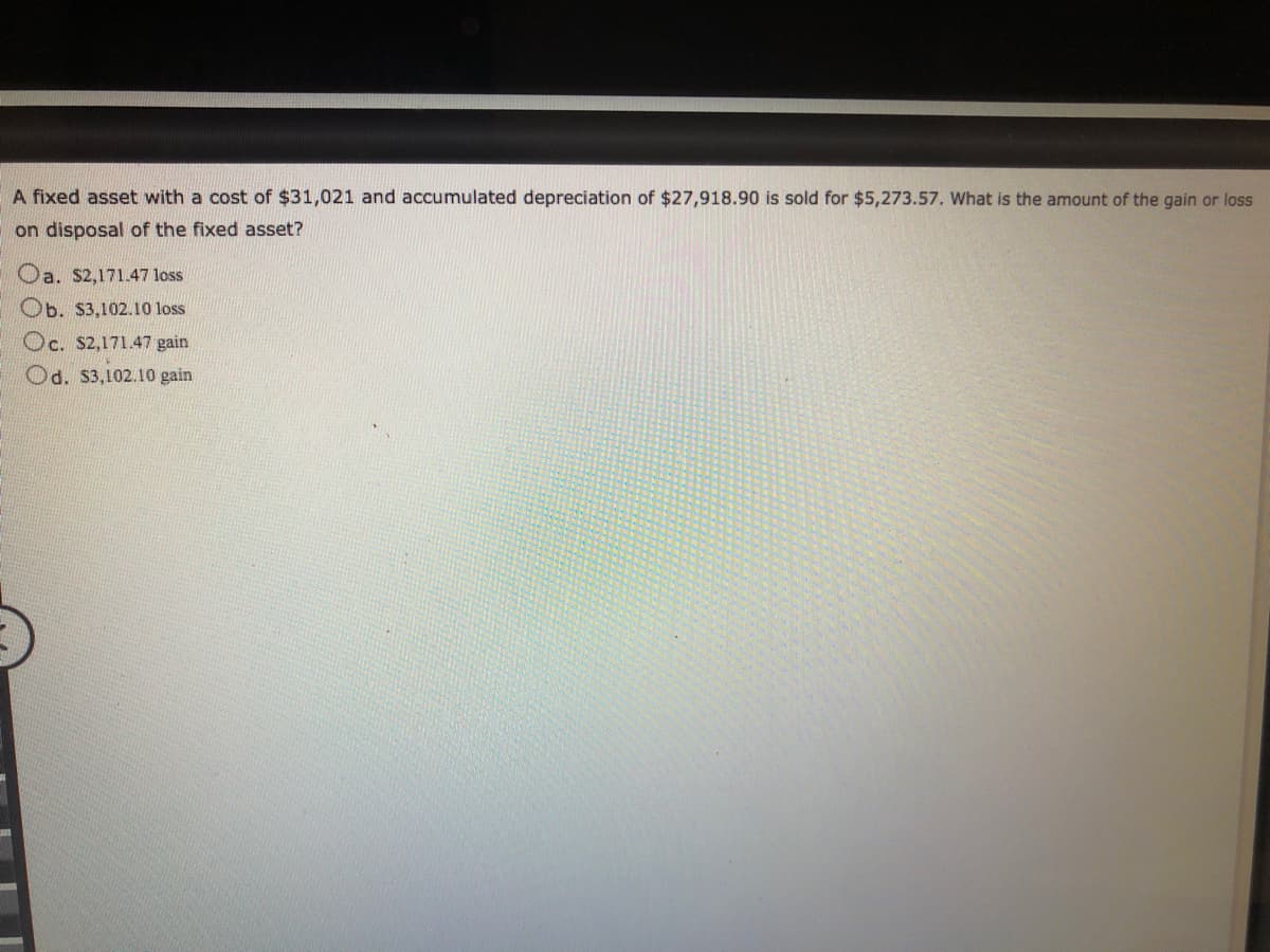 A fixed asset with a cost of $31,021 and accumulated depreciation of $27,918.90 is sold for $5,273.57. What is the amount of the gain or loss
on disposal of the fixed asset?
Oa. S2,171.47 loss
Ob. $3,102.10 loss
Oc. S2,171.47 gain
Od. S3,102.10 gain
