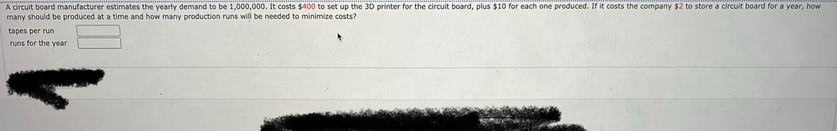 A circuit board manufacturer estimates the yearly demand to be 1,000,000. It costs $400 to set up the 3D printer for the circuit board, plus $10 for each one produced. If it costs the company $2 to store a circuit board for a year, how
many should be produced at a time and how many production runs will be needed to minimize costs?
tapes per run
runs for the year