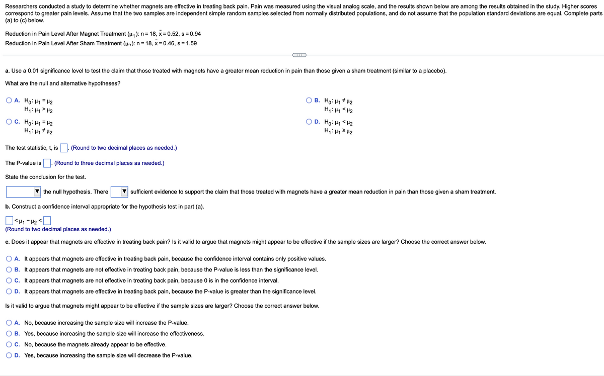 Researchers conducted a study to determine whether magnets are effective in treating back pain. Pain was measured using the visual analog scale, and the results shown below are among the results obtained in the study. Higher scores
correspond to greater pain levels. Assume that the two samples are independent simple random samples selected from normally distributed populations, and do not assume that the population standard deviations are equal. Complete parts
(a) to (c) below.
Reduction in Pain Level After Magnet Treatment (µ₁): n = 18, x = 0.52, s = 0.94
Reduction in Pain Level After Sham Treatment (u₂): n = 18, x = 0.46, s = 1.59
a. Use a 0.01 significance level to test the claim that those treated with magnets have a greater mean reduction in pain than those given a sham treatment (similar to a placebo).
What are the null and alternative hypotheses?
OA. Ho: H₁ H2
H₁: H₁ H₂
OC. Ho: H₁
H2
H₁: H₁ H₂
The test statistic, t, is
(Round to two decimal places as needed.)
The P-value is (Round to three decimal places as needed.)
State the conclusion for the test.
O B. Ho: H1#U2
H₁: H₁
H₂
D. Ho: H₁
H₁: H₁
the null hypothesis. There
b. Construct a confidence interval appropriate for the hypothesis test in part (a).
<H₁-H₂
(Round to two decimal places as needed.)
c. Does it appear that magnets are effective in treating back pain? Is it valid to argue that magnets might appear to be effective if the sample sizes are larger? Choose the correct answer below.
A. No, because increasing the sample size will increase the P-value.
B. Yes, because increasing the sample size will increase the effectiveness.
C. No, because the magnets already appear to be effective.
D. Yes, because increasing the sample size will decrease the P-value.
H₂
H₂
sufficient evidence to support the claim that those treated with magnets have a greater mean reduction in pain than those given a sham treatment.
A. It appears that magnets are effective in treating back pain, because the confidence interval contains only positive values.
B. It appears that magnets are not effective in treating back pain, because the P-value is less than the significance level.
C. It appears that magnets are not effective in treating back pain, because 0 is in the confidence interval.
D. It appears that magnets are effective in treating back pain, because the P-value is greater than the significance level.
Is it valid to argue that magnets might appear to be effective if the sample sizes are larger? Choose the correct answer below.