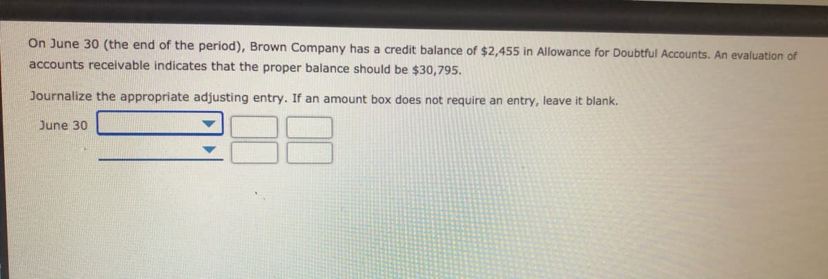 On June 30 (the end of the period), Brown Company has a credit balance of $2,455 in Allowance for Doubtful Accounts. An evaluation of
accounts receivable indicates that the proper balance should be $30,795.
Journalize the appropriate adjusting entry. If an amount box does not require an entry, leave it blank.
June 30
