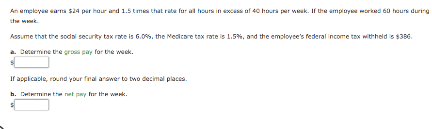 An employee earns $24 per hour and 1.5 times that rate for all hours in excess of 40 hours per week. If the employee worked 60 hours during
the week.
Assume that the social security tax rate is 6.0%, the Medicare tax rate is 1.5%, and the employee's federal income tax withheld is $386.
a. Determine the gross pay for the week.
If applicable, round your final answer to two decimal places.
b. Determine the net pay for the week.
