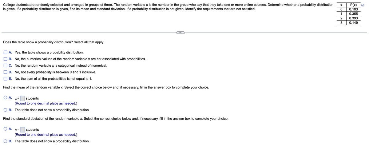 College students are randomly selected and arranged in groups of three. The random variable x is the number in the group who say that they take one or more online courses. Determine whether a probability distribution
is given. If a probability distribution is given, find its mean and standard deviation. If a probability distribution is not given, identify the requirements that are not satisfied.
Does the table show a probability distribution? Select all that apply.
A. Yes, the table shows a probability distribution.
B. No, the numerical values of the random variable x are not associated with probabilities.
C. No, the random variable x is categorical instead of numerical.
D. No, not every probability is between 0 and 1 inclusive.
E. No, the sum of all the probabilities is not equal to 1.
Find the mean of the random variable x. Select the correct choice below and, if necessary, fill in the answer box to complete your choice.
O A. μ=
students
(Round to one decimal place as needed.)
B. The table does not show a probability distribution.
Find the standard deviation of the random variable x. Select the correct choice below and, if necessary, fill in the answer box to complete your choice.
O A. 0 =
students
(Round to one decimal place as needed.)
O B. The table does not show a probability distribution.
X
0
1
2
3
P(x)
0.103
0.355
0.393
0.149