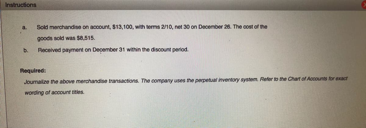 Instructions
a.
Sold merchandise on account, $13,100, with terms 2/10, net 30 on December 26. The cost of the
goods sold was $8,515.
b.
Received payment on December 31 within the discount period.
Required:
Journalize the above merchandise transactions. The company uses the perpetual inventory system. Refer to the Chart of Accounts for exact
wording of account titles.
