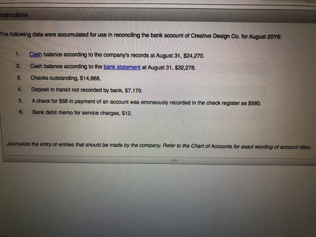 nstructions
The following data were accumulated for use in reconciling the bank account of Creative Design Co. for August 20Y6:
1.
Cash balance according to the company's records at August 31, S24,270.
2.
Cash balance according to the bank statement at August 31, $32,278.
3.
Checks outstanding, $14,668.
4.
Deposit in transit not recorded by bank, $7,170.
5.
A check for $58 in payment of an account was erroneously recorded in the check register as $580.
6.
Bank debit memo for service charges, S12.
Journalize the entry or entries that should be made by the company. Refer to the Chart of Accounts for exact wording of account titles.
