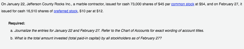 On January 22, Jefferson County Rocks Inc., a marble contractor, issued for cash 73,000 shares of $45 par common stock at $54, and on February 27, it
issued for cash 16,510 shares of preferred stock, $10 par at S12.
Required:
a. Journalize the entries for January 22 and February 27. Refer to the Chart of Accounts for exact wording of account titles.
b. What is the total amount invested (total paid-in capital) by all stockholders as of February 27?
