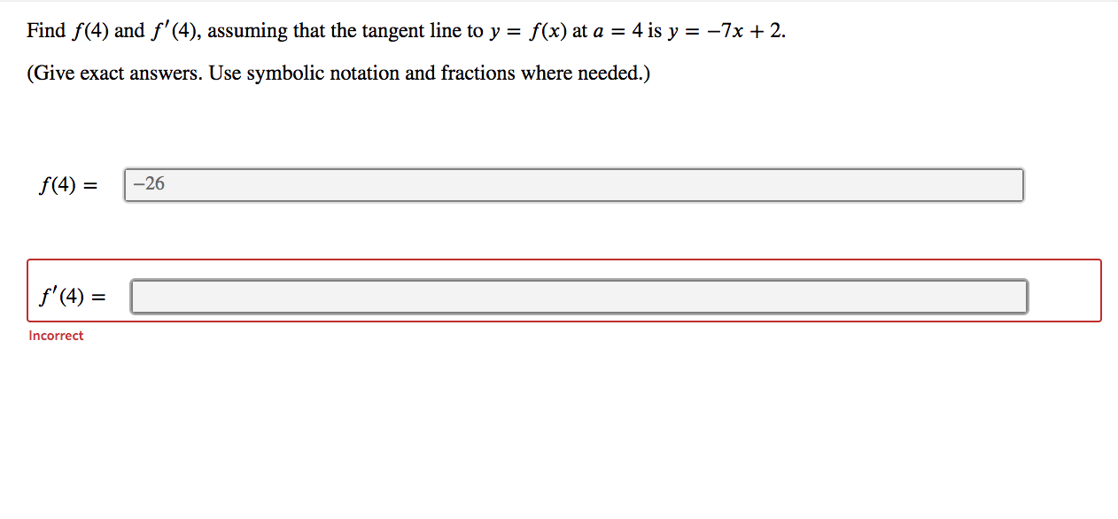 Find f(4) and f'(4), assuming that the tangent line to y = f(x) at a = 4 is y = -7x +2.
