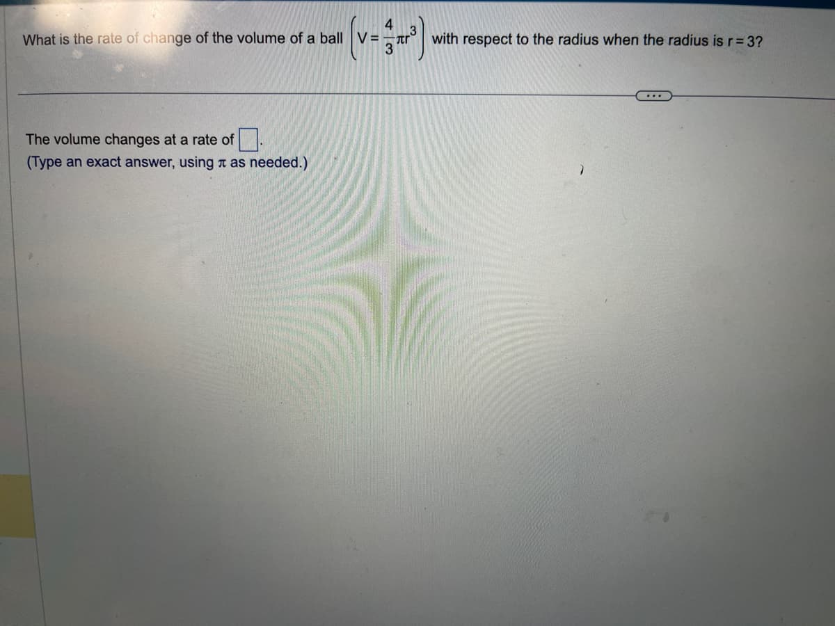 4
(v=3³)
What is the rate of change of the volume of a ball V
The volume changes at a rate of
(Type an exact answer, using as needed.)
with respect to the radius when the radius is r = 3?