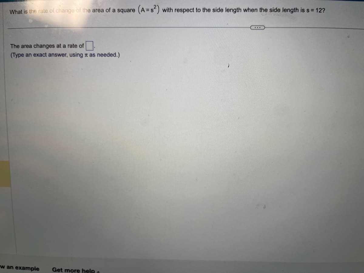 What is the rate of change of the area of a square (A=s²) with respect to the side length when the side length is s = 12?
The area changes at a rate of
(Type an exact answer, using as needed.)
w an example
Get more help -