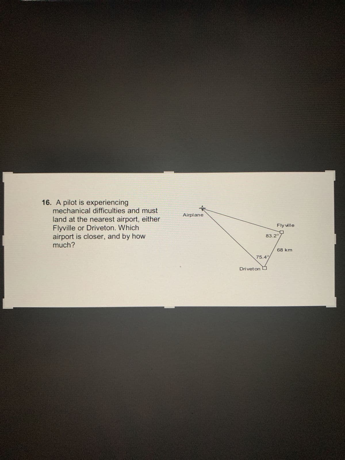 16. A pilot is experiencing
mechanical difficulties and must
land at the nearest airport, either
Flyville or Driveton. Which
airport is closer, and by how
much?
Airplane
75.4%
Drivet on
Fly ville
83.2°
68 km