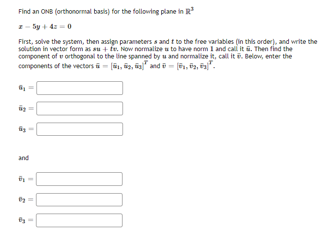 Find an ONB (orthonormal basis) for the following plane in R*
I - 5y + 4z = o
First, solve the system, then assign parameters s and t to the free variables (in this order), and write the
solution in vector form as su + tv. Now normalize u to have norm 1 and call it ū. Then find the
component of v orthogonal to the line spanned by u and normalize it, call it ū. Below, enter the
components of the vectors ū = [ū1, ū2, ūz]" and ū = [ū1, 02, õ3]".
and
||
||
||
||
||
||

