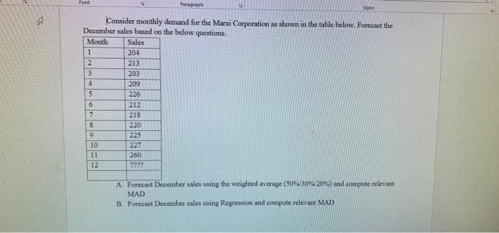 Font
Paragraph
Styles
Consider monthly demand for the Marai Corporation as shown in the table below. Forecast the
December sales based on the below questions.
Month
Sales
204
2.
213
3.
203
4.
209
226
6.
212
7.
218
8.
220
6.
225
10
227
11
260
12
?2??
A. Forecast December sales using the weighted average (50% 30/20) and compute relevant
MAD
B. Forecast December sales using Regression and compute relevant MAD
