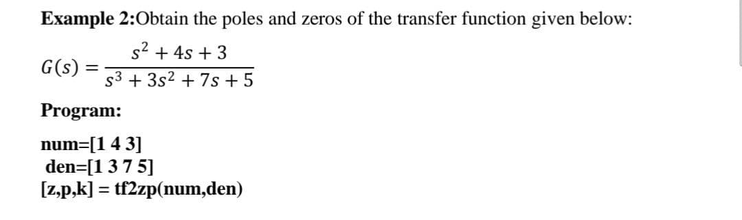 Example 2:Obtain the poles and zeros of the transfer function given below:
s2 + 4s + 3
G(s):
%3D
s3 + 3s2 + 7s + 5
Program:
num=[1 4 3]
den=[137 5]
[z,p,k] = tf2zp(num,den)
