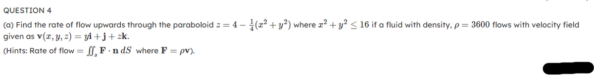 QUESTION 4
(a) Find the rate of flow upwards through the paraboloid z = 4 - (x2 + y?) where x2 + y? < 16 if a fluid with density, p = 3600 flows with velocity field
given as v(x, y, z) = yi+ j+ zk.
(Hints: Rate of flow = , F · n dS where F = pv).
