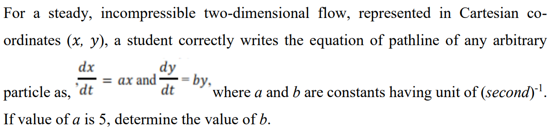 For a steady, incompressible two-dimensional flow, represented in Cartesian co-
ordinates (x, y), a student correctly writes the equation of pathline of any arbitrary
dx
dy
= ax and
by,
%D
particle as,
°dt
dt
where a and b are constants having unit of (second)'.
If value of a is 5, determine the value of b.
