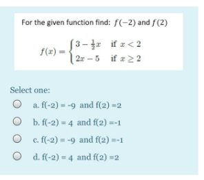 For the given function find: f(-2) and f(2)
[3– if z<2
f(z) =
| 2r – 5 if z 22
Select one:
O a. f(-2) = -9 and f(2) =2
O b. f(-2) = 4 and f(2) =-1
O c. f(-2) = -9 and f(2) =-1
O d. f(-2) = 4 and f(2) =2
