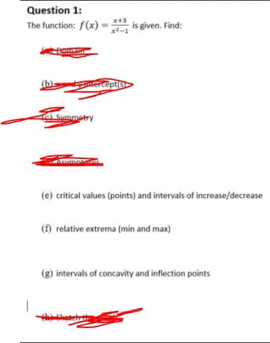 Question 1:
The function: f(x) = is given. Find:
x+3
(b)-
ceptis
a Summetry
Aumne
(e) critical values (points) and intervals of increase/decrease
(f) relative extrema (min and max)
(g) intervals of concavity and inflection points
