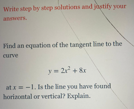 Write step by step solutions and justify your
answers.
Find an equation of the tangent line to the
curve
y = 2x2 + 8x
%3D
at x = -1. Is the line you have found
horizontal or vertical? Explain.
