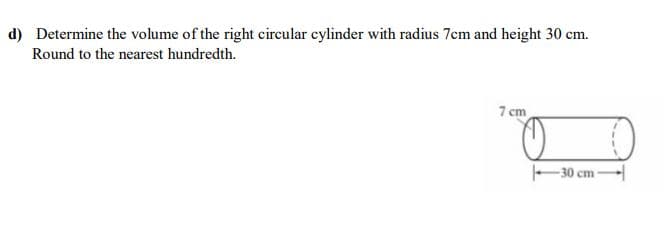 d) Determine the volume of the right circular cylinder with radius 7cm and height 30 cm.
Round to the nearest hundredth.
7 cm
-30 cm -
