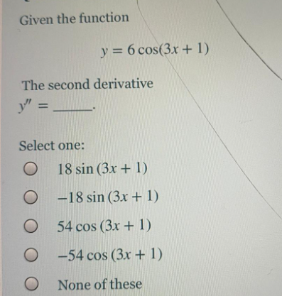 Given the function
y = 6 cos(3x + 1)
The second derivative
y"
%3D
Select one:
18 sin (3x + 1)
O -18 sin (3x + 1)
O 54 cos (3x + 1)
O -54 cos (3x + 1)
None of these
