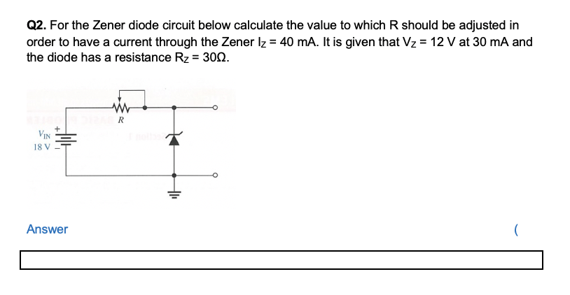 Q2. For the Zener diode circuit below calculate the value to which R should be adjusted in
order to have a current through the Zener Iz = 40 mA. It is given that Vz = 12 V at 30 mA and
the diode has a resistance Rz = 30n.
R
VIN
18 V
Answer
