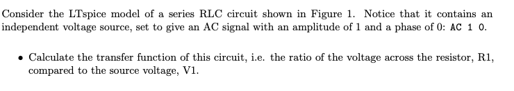 Consider the LTspice model of a series RLC circuit shown in Figure 1. Notice that it contains an
independent voltage source, set to give an AC signal with an amplitude of 1 and a phase of 0: AC 1 0.
Calculate the transfer function of this circuit, i.e. the ratio of the voltage across the resistor, R1,
compared to the source voltage, V1.
