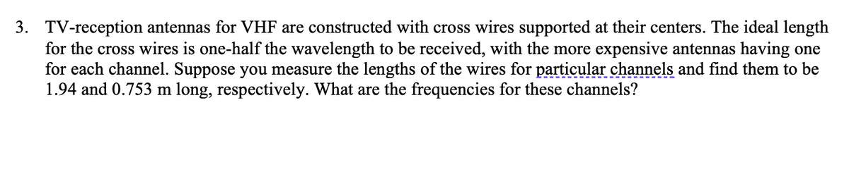 3. TV-reception antennas for VHF are constructed with cross wires supported at their centers. The ideal length
for the cross wires is one-half the wavelength to be received, with the more expensive antennas having one
for each channel. Suppose you measure the lengths of the wires for particular channels and find them to be
1.94 and 0.753 m long, respectively. What are the frequencies for these channels?
